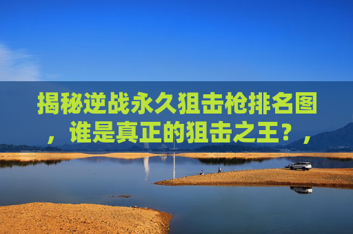 揭秘逆战永久狙击枪排名图，谁是真正的狙击之王？,逆战2020最好的狙击枪