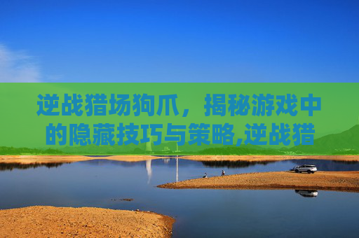逆战猎场狗爪，揭秘游戏中的隐藏技巧与策略,逆战猎场经常说的狗箱子是