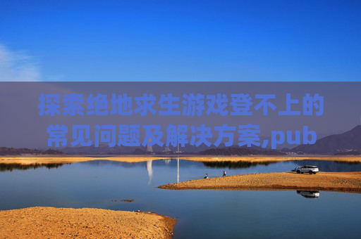 探索绝地求生游戏登不上的常见问题及解决方案,pubg登不进去怎么办