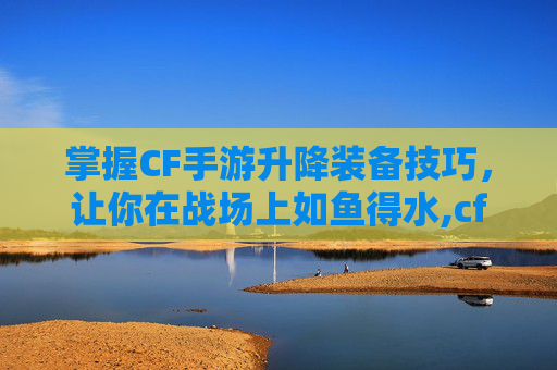 掌握CF手游升降装备技巧，让你在战场上如鱼得水,cf手游升级武器在哪