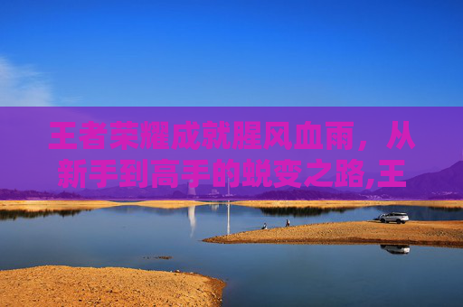 王者荣耀成就腥风血雨，从新手到高手的蜕变之路,王者荣耀成就腥风血雨怎么触发