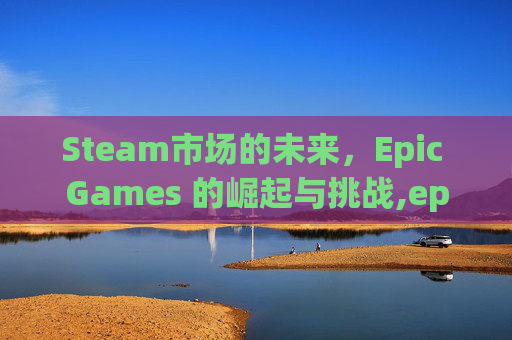 Steam市场的未来，Epic Games 的崛起与挑战,epic会挤号吗