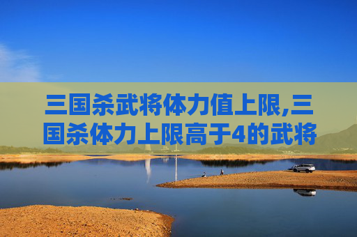 三国杀武将体力值上限,三国杀体力上限高于4的武将