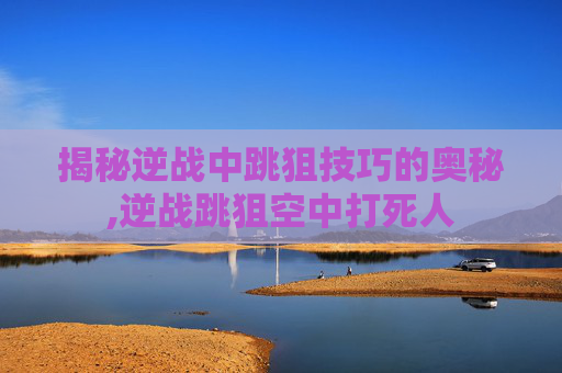 揭秘逆战中跳狙技巧的奥秘,逆战跳狙空中打死人