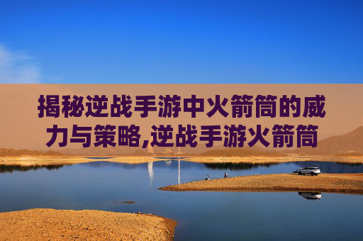 揭秘逆战手游中火箭筒的威力与策略,逆战手游火箭筒有什么用啊
