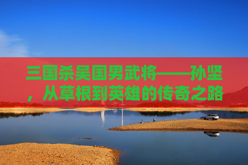 三国杀吴国男武将——孙坚，从草根到英雄的传奇之路,三国杀吴国男武将有哪些