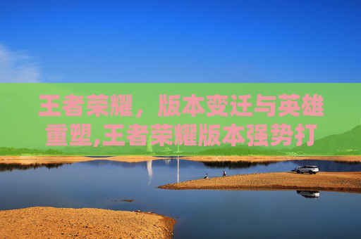 王者荣耀，版本变迁与英雄重塑,王者荣耀版本强势打野