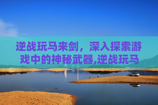 逆战玩马来剑，深入探索游戏中的神秘武器,逆战玩马来剑的人多吗