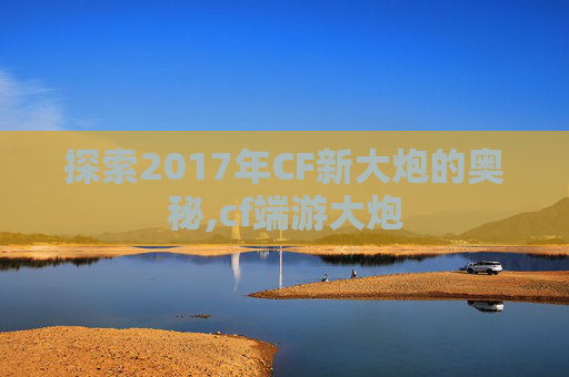 探索2017年CF新大炮的奥秘,cf端游大炮