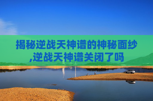 揭秘逆战天神谱的神秘面纱,逆战天神谱关闭了吗