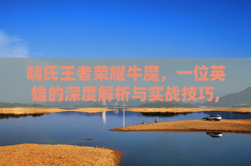 嗨氏王者荣耀牛魔，一位英雄的深度解析与实战技巧,王者荣耀牛魔2020视频教学