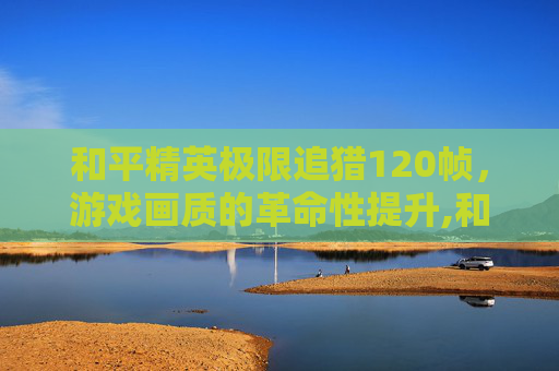 和平精英极限追猎120帧，游戏画质的革命性提升,和平精英极限追猎模式吃鸡