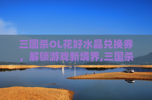 三国杀OL花好水晶兑换券，解锁游戏新境界,三国杀ol花好月圆水晶兑换券