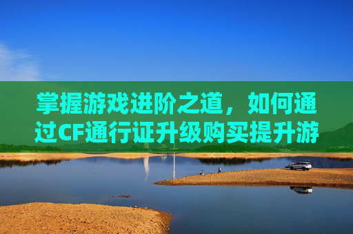掌握游戏进阶之道，如何通过CF通行证升级购买提升游戏体验,cf通行证怎么升级