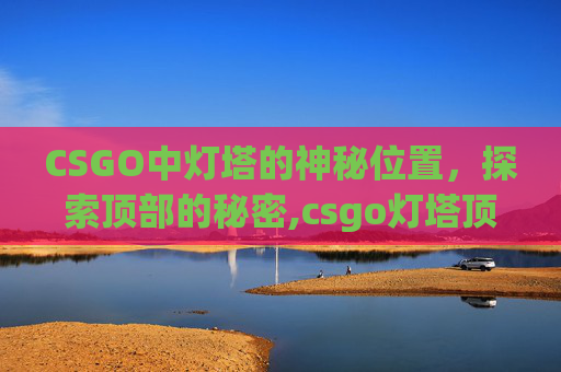 CSGO中灯塔的神秘位置，探索顶部的秘密,csgo灯塔顶部在哪儿打开