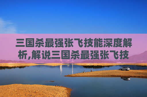 三国杀最强张飞技能深度解析,解说三国杀最强张飞技能是什么