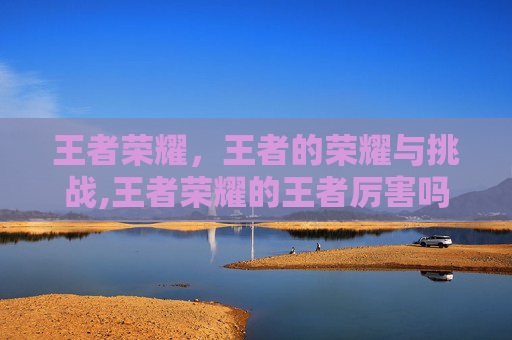 王者荣耀，王者的荣耀与挑战,王者荣耀的王者厉害吗怎么玩