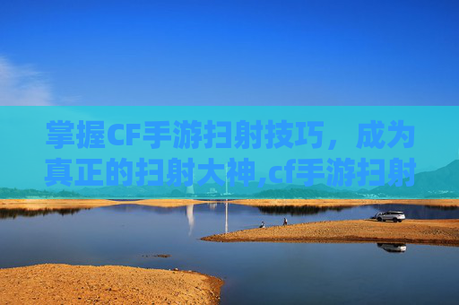 掌握CF手游扫射技巧，成为真正的扫射大神,cf手游扫射大神是谁