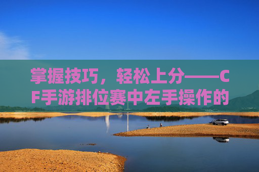 掌握技巧，轻松上分——CF手游排位赛中左手操作的秘诀,穿越火线手游排位界面怎么换