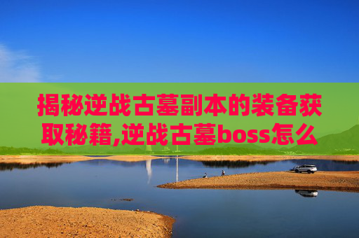 揭秘逆战古墓副本的装备获取秘籍,逆战古墓boss怎么打