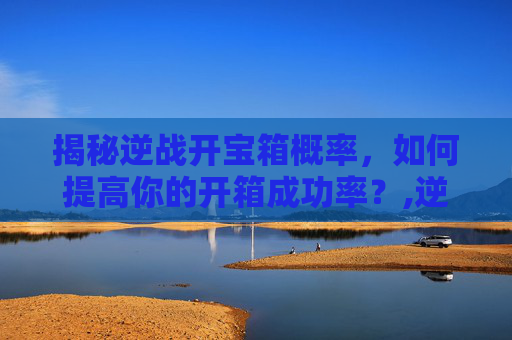 揭秘逆战开宝箱概率，如何提高你的开箱成功率？,逆战开宝箱概率多少