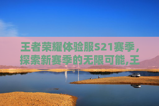 王者荣耀体验服S21赛季，探索新赛季的无限可能,王者荣耀体验服s21赛季结束时间