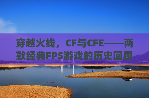 穿越火线，CF与CFE——两款经典FPS游戏的历史回顾与比较,cf cfexpress 区别