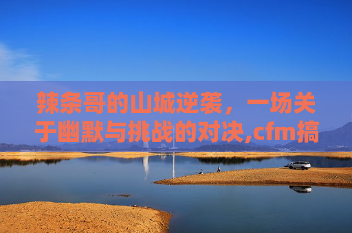 辣条哥的山城逆袭，一场关于幽默与挑战的对决,cfm搞笑辣条哥