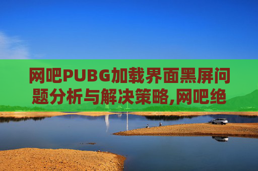 网吧PUBG加载界面黑屏问题分析与解决策略,网吧绝地求生黑屏