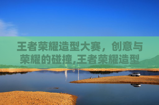 王者荣耀造型大赛，创意与荣耀的碰撞,王者荣耀造型大赛怎么参加