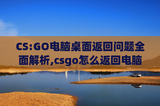 CS:GO电脑桌面返回问题全面解析,csgo怎么返回电脑桌面