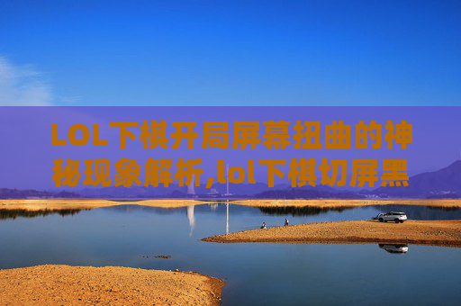 LOL下棋开局屏幕扭曲的神秘现象解析,lol下棋切屏黑屏