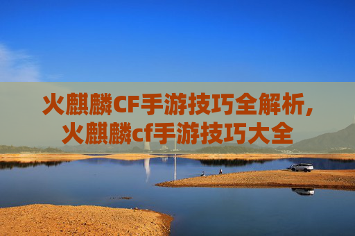 火麒麟CF手游技巧全解析,火麒麟cf手游技巧大全