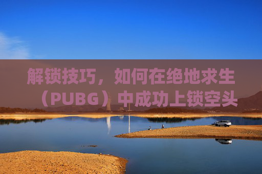 解锁技巧，如何在绝地求生（PUBG）中成功上锁空头车,pubg空投车上锁