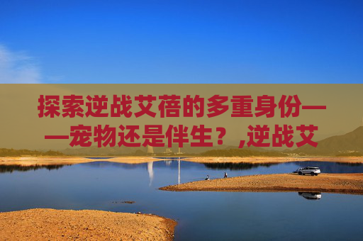 探索逆战艾蓓的多重身份——宠物还是伴生？,逆战艾蓓多少钱