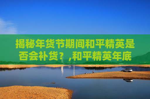 揭秘年货节期间和平精英是否会补货？,和平精英年底活动
