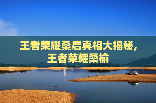 王者荣耀桑启真相大揭秘,王者荣耀桑榆
