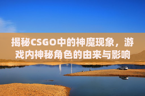 揭秘CSGO中的神魔现象，游戏内神秘角色的由来与影响,csgo神魔收藏品列表