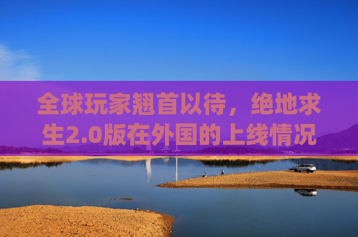 全球玩家翘首以待，绝地求生2.0版在外国的上线情况,pubg2会在国内上线吗