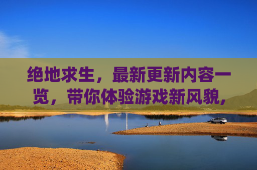 绝地求生，最新更新内容一览，带你体验游戏新风貌,pubg更新公告更新时间