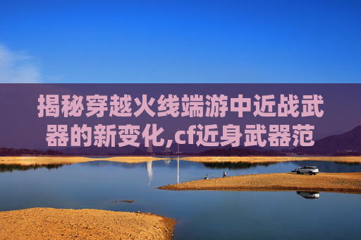 揭秘穿越火线端游中近战武器的新变化,cf近身武器范围距离数据