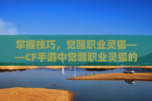 掌握技巧，觉醒职业灵狐——CF手游中觉醒职业灵狐的详细指南,穿越火线如何获得灵狐