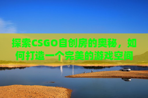 探索CSGO自创房的奥秘，如何打造一个完美的游戏空间,csgo自建房间指令大全