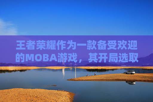 王者荣耀作为一款备受欢迎的MOBA游戏，其开局选取英雄的策略对于玩家的游戏体验有着至关重要的影响。本文将深入探讨在王者荣耀中如何高效地选择开局英雄，以及如何根据不同的游戏阶段和对手类型来做出最佳决策。,王者荣耀开局选取英雄