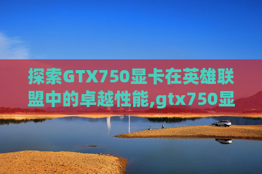 探索GTX750显卡在英雄联盟中的卓越性能,gtx750显卡多少钱