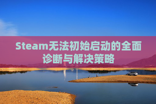 Steam无法初始启动的全面诊断与解决策略