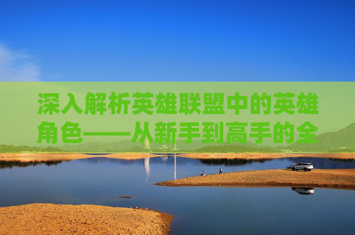 深入解析英雄联盟中的英雄角色——从新手到高手的全方位指南,lol官网英雄视频在哪看