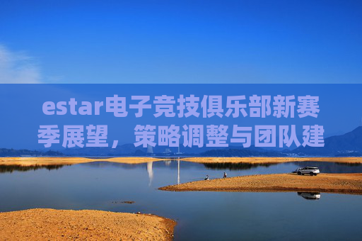 estar电子竞技俱乐部新赛季展望，策略调整与团队建设,lol新赛季重置是什么时候