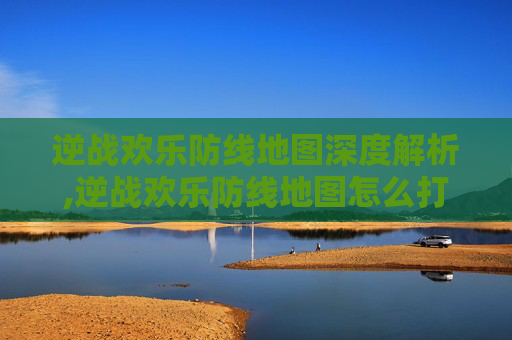 逆战欢乐防线地图深度解析,逆战欢乐防线地图怎么打开