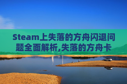 Steam上失落的方舟闪退问题全面解析,失落的方舟卡在进游戏